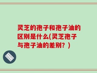 灵芝的孢子和孢子油的区别是什么(灵芝孢子与孢子油的差别？)