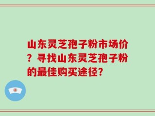 山东灵芝孢子粉市场价？寻找山东灵芝孢子粉的最佳购买途径？