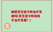 破壁灵芝孢子粉治疗耳聋吗(灵芝孢子粉有助于治疗耳聋？)