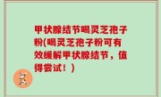 甲状腺结节喝灵芝孢子粉(喝灵芝孢子粉可有效缓解甲状腺结节，值得尝试！)