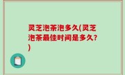 灵芝泡茶泡多久(灵芝泡茶最佳时间是多久？)
