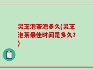 灵芝泡茶泡多久(灵芝泡茶最佳时间是多久？)