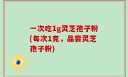 一次吃1g灵芝孢子粉(每次1克，品尝灵芝孢子粉)