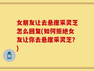 女朋友让去悬崖采灵芝怎么回复(如何拒绝女友让你去悬崖采灵芝？)