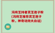 冯琦芝持者灵芝孢子粉(冯琦芝推荐灵芝孢子粉，神奇功效大白话)