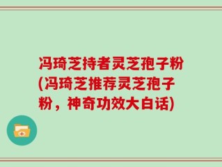 冯琦芝持者灵芝孢子粉(冯琦芝推荐灵芝孢子粉，神奇功效大白话)