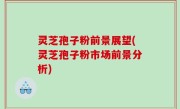 灵芝孢子粉前景展望(灵芝孢子粉市场前景分析)