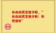 长白润灵芝孢子粉_“长白润灵芝孢子粉：天然滋补”