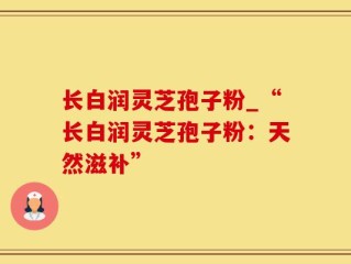 长白润灵芝孢子粉_“长白润灵芝孢子粉：天然滋补”