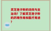 灵芝孢子粉的功效与主治功？了解灵芝孢子粉的药理作用和医疗用途？