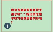 癌复发后能否食用灵芝孢子粉？？探讨灵芝孢子粉对癌症患者的影响？