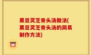 黑豆灵芝骨头汤做法(黑豆灵芝骨头汤的简易制作方法)