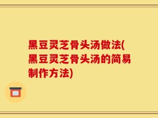 黑豆灵芝骨头汤做法(黑豆灵芝骨头汤的简易制作方法)
