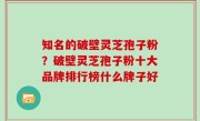 知名的破壁灵芝孢子粉？破壁灵芝孢子粉十大品牌排行榜什么牌子好