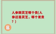 人参跟灵芝哪个贵(人参还是灵芝，哪个更贵？)