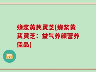蜂浆黄芪灵芝(蜂浆黄芪灵芝：益气养颜营养佳品)
