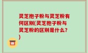 灵芝抱子粉与灵芝粉有何区别(灵芝抱子粉与灵芝粉的区别是什么？)