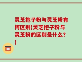 灵芝抱子粉与灵芝粉有何区别(灵芝抱子粉与灵芝粉的区别是什么？)