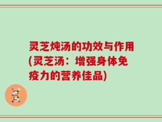 灵芝炖汤的功效与作用(灵芝汤：增强身体免疫力的营养佳品)