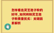 怎样看出灵芝孢子粉的好坏_如何辨别灵芝孢子粉质量优劣：关键因素解析