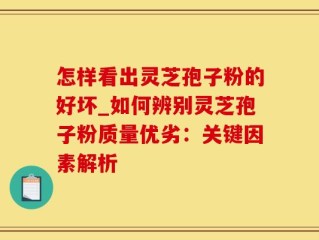 怎样看出灵芝孢子粉的好坏_如何辨别灵芝孢子粉质量优劣：关键因素解析