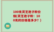 100克灵芝孢子粉价格(灵芝孢子粉：100克的价格是多少？)