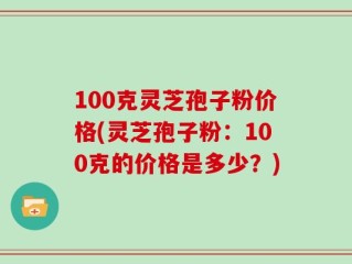 100克灵芝孢子粉价格(灵芝孢子粉：100克的价格是多少？)
