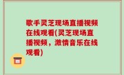 歌手灵芝现场直播视频在线观看(灵芝现场直播视频，激情音乐在线观看)