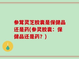 参茸灵芝胶囊是保健品还是药(参灵胶囊：保健品还是药？)