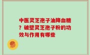 中医灵芝孢子油降血糖？破壁灵芝孢子粉的功效与作用有哪些