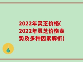 2022年灵芝价格(2022年灵芝价格走势及多种因素解析)