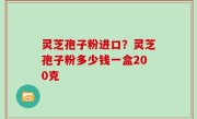 灵芝孢子粉进口？灵芝孢子粉多少钱一盒200克
