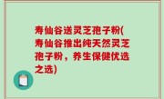 寿仙谷送灵芝孢子粉(寿仙谷推出纯天然灵芝孢子粉，养生保健优选之选)