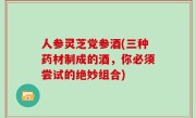 人参灵芝党参酒(三种药材制成的酒，你必须尝试的绝妙组合)