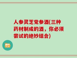 人参灵芝党参酒(三种药材制成的酒，你必须尝试的绝妙组合)