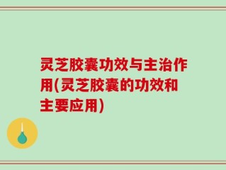 灵芝胶囊功效与主治作用(灵芝胶囊的功效和主要应用)