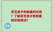 灵芝孢子粉胶囊的价钱?了解灵芝孢子粉胶囊的价格情况?