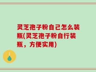 灵芝孢子粉自己怎么装瓶(灵芝孢子粉自行装瓶，方便实用)