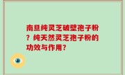 南旦纯灵芝破壁孢子粉？纯天然灵芝孢子粉的功效与作用？