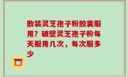 散装灵芝孢子粉胶囊服用？破壁灵芝孢子粉每天服用几次，每次服多少