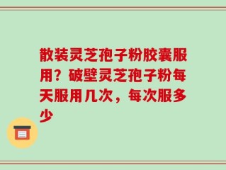 散装灵芝孢子粉胶囊服用？破壁灵芝孢子粉每天服用几次，每次服多少