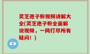 灵芝孢子粉视频讲解大全(灵芝孢子粉全面解说视频，一网打尽所有疑问！)
