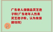 广东老人保健品灵芝孢子粉(广东老年人热衷灵芝孢子粉，认为有保健功效)