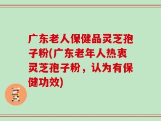广东老人保健品灵芝孢子粉(广东老年人热衷灵芝孢子粉，认为有保健功效)