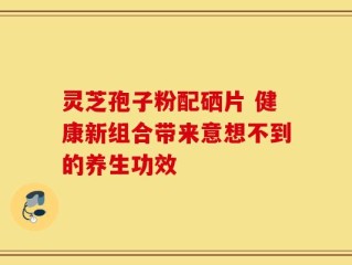 灵芝孢子粉配硒片 健康新组合带来意想不到的养生功效