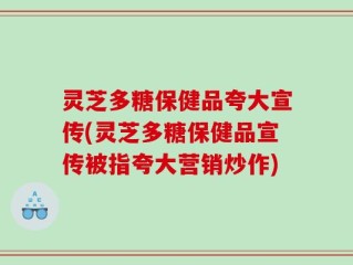 灵芝多糖保健品夸大宣传(灵芝多糖保健品宣传被指夸大营销炒作)