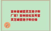 吉林省破壁灵芝孢子粉厂家？吉林抚松玉秀堂灵芝破壁孢子粉价格