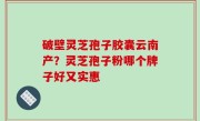破壁灵芝孢子胶囊云南产？灵芝孢子粉哪个牌子好又实惠