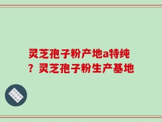 灵芝孢子粉产地a特纯？灵芝孢子粉生产基地