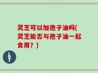 灵芝可以加孢子油吗(灵芝能否与孢子油一起食用？)